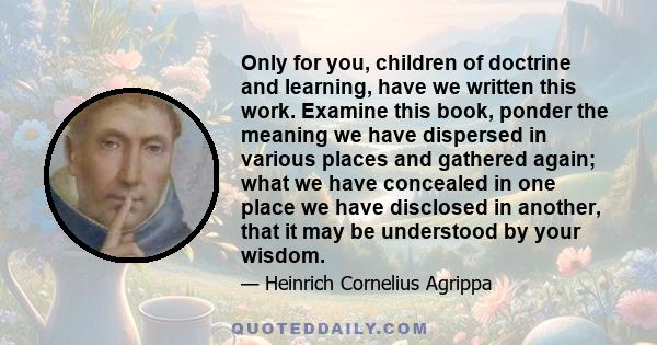 Only for you, children of doctrine and learning, have we written this work. Examine this book, ponder the meaning we have dispersed in various places and gathered again; what we have concealed in one place we have