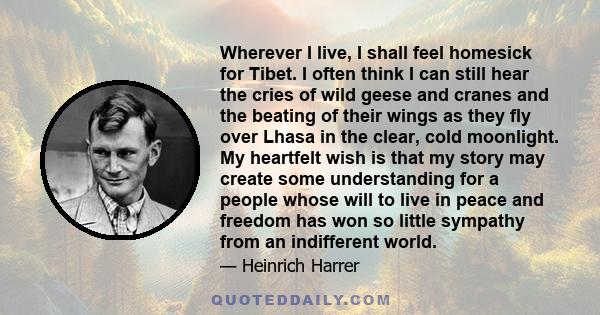 Wherever I live, I shall feel homesick for Tibet. I often think I can still hear the cries of wild geese and cranes and the beating of their wings as they fly over Lhasa in the clear, cold moonlight. My heartfelt wish