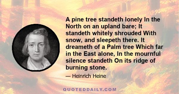 A pine tree standeth lonely In the North on an upland bare; It standeth whitely shrouded With snow, and sleepeth there. It dreameth of a Palm tree Which far in the East alone, In the mournful silence standeth On its