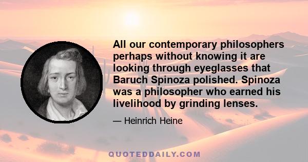 All our contemporary philosophers perhaps without knowing it are looking through eyeglasses that Baruch Spinoza polished. Spinoza was a philosopher who earned his livelihood by grinding lenses.