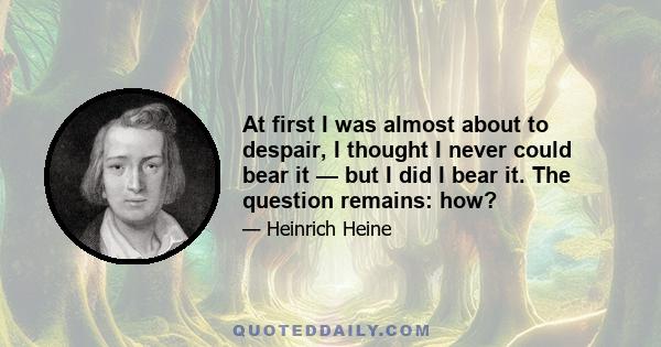 At first I was almost about to despair, I thought I never could bear it — but I did I bear it. The question remains: how?