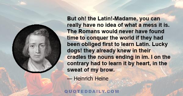 But oh! the Latin!-Madame, you can really have no idea of what a mess it is. The Romans would never have found time to conquer the world if they had been obliged first to learn Latin. Lucky dogs! they already knew in