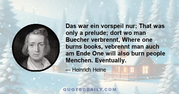 Das war ein vorspeil nur; That was only a prelude; dort wo man Buecher verbrennt, Where one burns books, vebrennt man auch am Ende One will also burn people Menchen. Eventually.