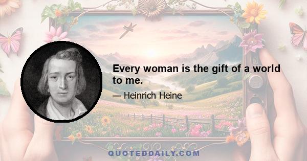 Every woman is the gift of a world to me.