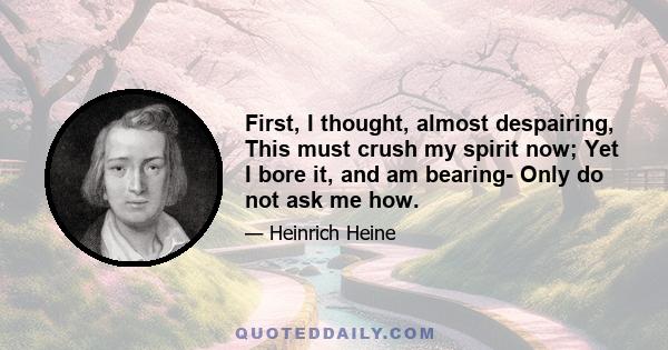 First, I thought, almost despairing, This must crush my spirit now; Yet I bore it, and am bearing- Only do not ask me how.