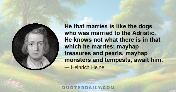 He that marries is like the dogs who was married to the Adriatic. He knows not what there is in that which he marries; mayhap treasures and pearls, mayhap monsters and tempests, await him.