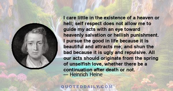 I care little in the existence of a heaven or hell; self respect does not allow me to guide my acts with an eye toward heavenly salvation or hellish punishment. I pursue the good in life because it is beautiful and