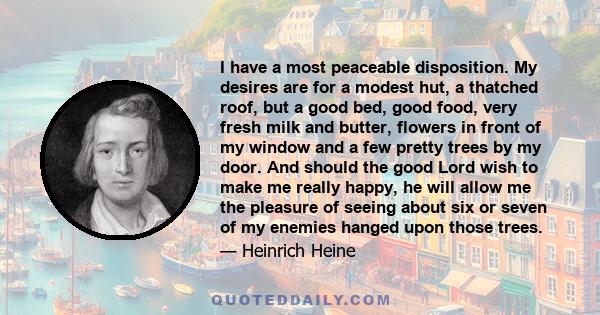 I have a most peaceable disposition. My desires are for a modest hut, a thatched roof, but a good bed, good food, very fresh milk and butter, flowers in front of my window and a few pretty trees by my door. And should