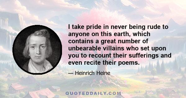 I take pride in never being rude to anyone on this earth, which contains a great number of unbearable villains who set upon you to recount their sufferings and even recite their poems.