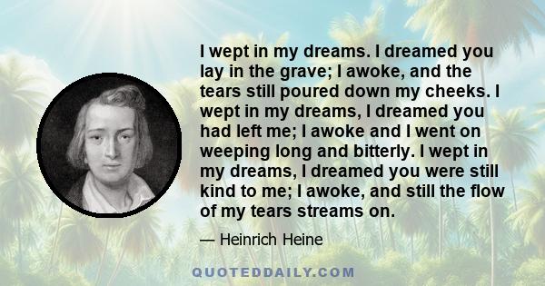 I wept in my dreams. I dreamed you lay in the grave; I awoke, and the tears still poured down my cheeks. I wept in my dreams, I dreamed you had left me; I awoke and I went on weeping long and bitterly. I wept in my