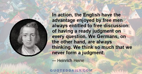 In action, the English have the advantage enjoyed by free men always entitled to free discussion: of having a ready judgment on every question. We Germans, on the other hand, are always thinking. We think so much that