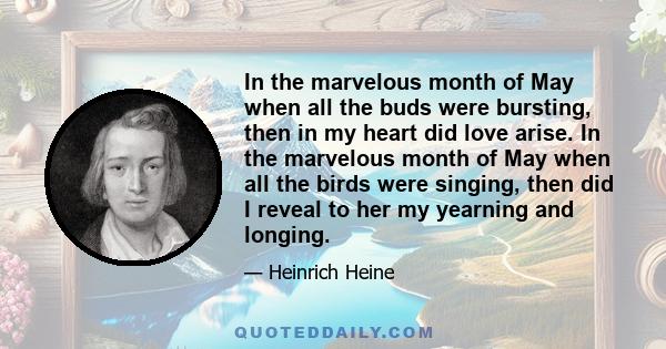 In the marvelous month of May when all the buds were bursting, then in my heart did love arise. In the marvelous month of May when all the birds were singing, then did I reveal to her my yearning and longing.