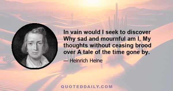 In vain would I seek to discover Why sad and mournful am I, My thoughts without ceasing brood over A tale of the time gone by.