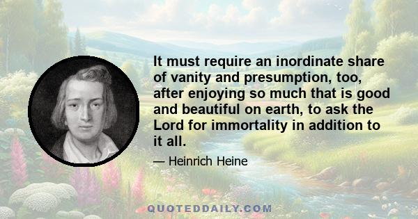 It must require an inordinate share of vanity and presumption, too, after enjoying so much that is good and beautiful on earth, to ask the Lord for immortality in addition to it all.