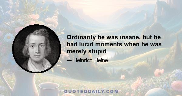 Ordinarily he was insane, but he had lucid moments when he was merely stupid