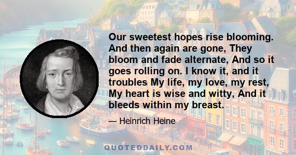 Our sweetest hopes rise blooming. And then again are gone, They bloom and fade alternate, And so it goes rolling on. I know it, and it troubles My life, my love, my rest, My heart is wise and witty, And it bleeds within 