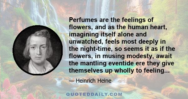 Perfumes are the feelings of flowers, and as the human heart, imagining itself alone and unwatched, feels most deeply in the night-time, so seems it as if the flowers, in musing modesty, await the mantling eventide ere