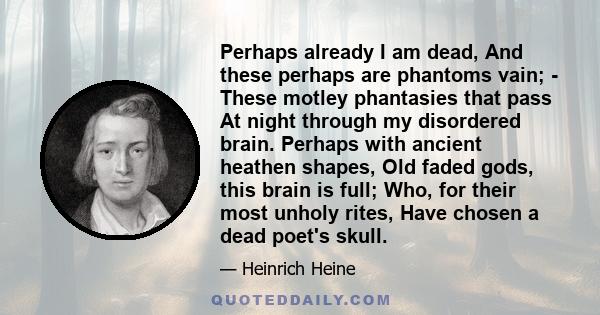 Perhaps already I am dead, And these perhaps are phantoms vain; - These motley phantasies that pass At night through my disordered brain. Perhaps with ancient heathen shapes, Old faded gods, this brain is full; Who, for 