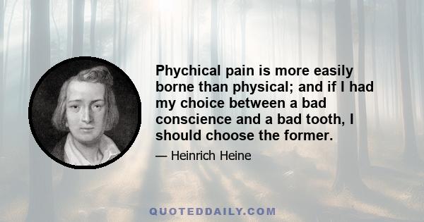 Phychical pain is more easily borne than physical; and if I had my choice between a bad conscience and a bad tooth, I should choose the former.