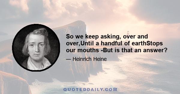 So we keep asking, over and over,Until a handful of earthStops our mouths -But is that an answer?