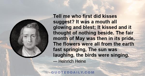 Tell me who first did kisses suggest? It was a mouth all glowing and blest; It kissed and it thought of nothing beside. The fair month of May was then in its pride, The flowers were all from the earth fast springing,