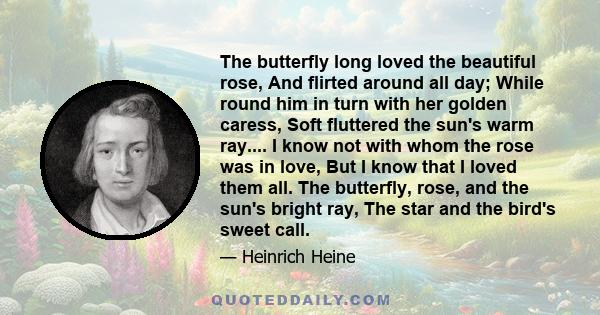 The butterfly long loved the beautiful rose, And flirted around all day; While round him in turn with her golden caress, Soft fluttered the sun's warm ray.... I know not with whom the rose was in love, But I know that I 