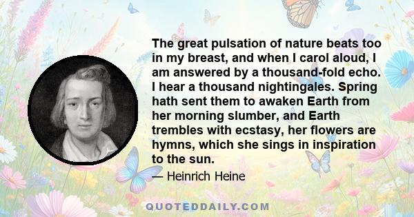 The great pulsation of nature beats too in my breast, and when I carol aloud, I am answered by a thousand-fold echo. I hear a thousand nightingales. Spring hath sent them to awaken Earth from her morning slumber, and