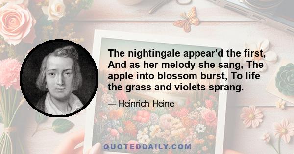 The nightingale appear'd the first, And as her melody she sang, The apple into blossom burst, To life the grass and violets sprang.