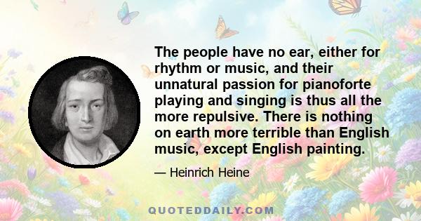 The people have no ear, either for rhythm or music, and their unnatural passion for pianoforte playing and singing is thus all the more repulsive. There is nothing on earth more terrible than English music, except