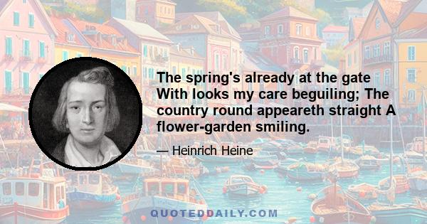 The spring's already at the gate With looks my care beguiling; The country round appeareth straight A flower-garden smiling.