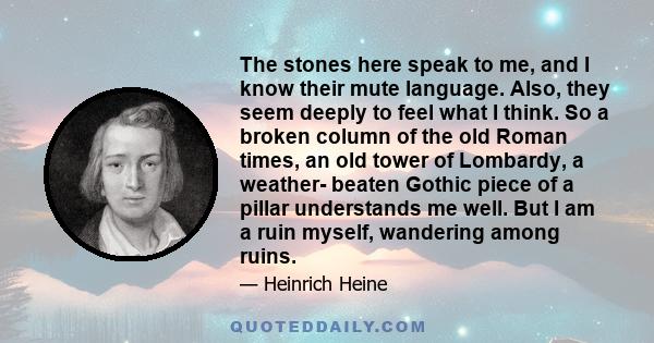 The stones here speak to me, and I know their mute language. Also, they seem deeply to feel what I think. So a broken column of the old Roman times, an old tower of Lombardy, a weather- beaten Gothic piece of a pillar