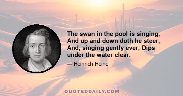 The swan in the pool is singing, And up and down doth he steer, And, singing gently ever, Dips under the water clear.