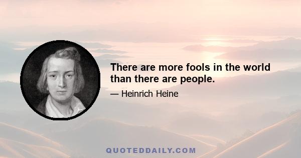 There are more fools in the world than there are people.