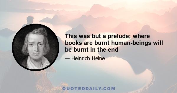 This was but a prelude; where books are burnt human-beings will be burnt in the end