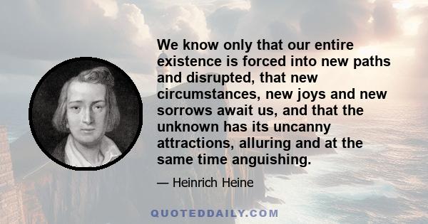 We know only that our entire existence is forced into new paths and disrupted, that new circumstances, new joys and new sorrows await us, and that the unknown has its uncanny attractions, alluring and at the same time