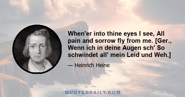 When'er into thine eyes I see, All pain and sorrow fly from me. [Ger., Wenn ich in deine Augen sch' So schwindet all' mein Leid und Weh.]