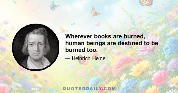 Wherever books are burned, human beings are destined to be burned too.