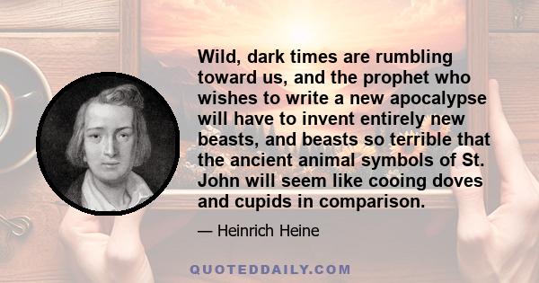 Wild, dark times are rumbling toward us, and the prophet who wishes to write a new apocalypse will have to invent entirely new beasts, and beasts so terrible that the ancient animal symbols of St. John will seem like