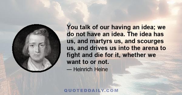 You talk of our having an idea; we do not have an idea. The idea has us, and martyrs us, and scourges us, and drives us into the arena to fight and die for it, whether we want to or not.