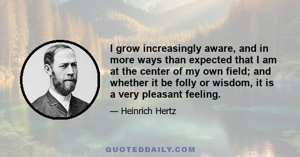 I grow increasingly aware, and in more ways than expected that I am at the center of my own field; and whether it be folly or wisdom, it is a very pleasant feeling.