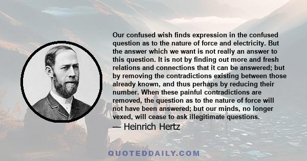 Our confused wish finds expression in the confused question as to the nature of force and electricity. But the answer which we want is not really an answer to this question. It is not by finding out more and fresh