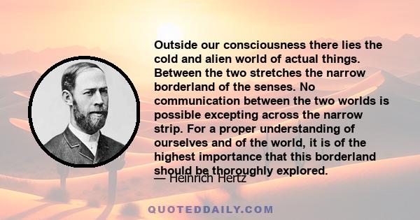 Outside our consciousness there lies the cold and alien world of actual things. Between the two stretches the narrow borderland of the senses. No communication between the two worlds is possible excepting across the