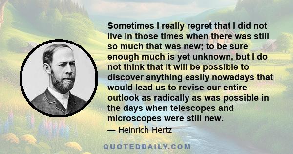 Sometimes I really regret that I did not live in those times when there was still so much that was new; to be sure enough much is yet unknown, but I do not think that it will be possible to discover anything easily