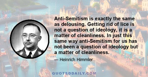 Anti-Semitism is exactly the same as delousing. Getting rid of lice is not a question of ideology, it is a matter of cleanliness. In just this same way anti-Semitism for us has not been a question of ideology but a