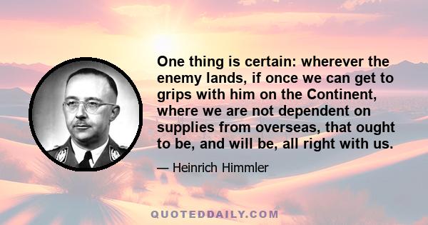 One thing is certain: wherever the enemy lands, if once we can get to grips with him on the Continent, where we are not dependent on supplies from overseas, that ought to be, and will be, all right with us.