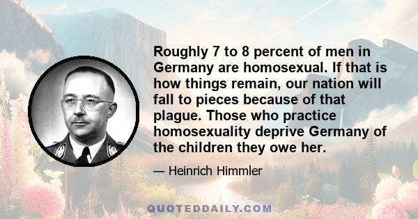 Roughly 7 to 8 percent of men in Germany are homosexual. If that is how things remain, our nation will fall to pieces because of that plague. Those who practice homosexuality deprive Germany of the children they owe her.