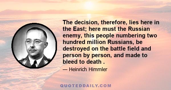 The decision, therefore, lies here in the East; here must the Russian enemy, this people numbering two hundred million Russians, be destroyed on the battle field and person by person, and made to bleed to death .