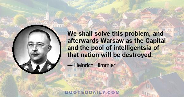 We shall solve this problem, and afterwards Warsaw as the Capital and the pool of intelligentsia of that nation will be destroyed.