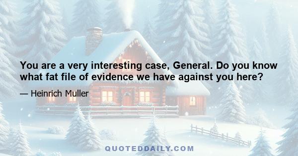 You are a very interesting case, General. Do you know what fat file of evidence we have against you here?