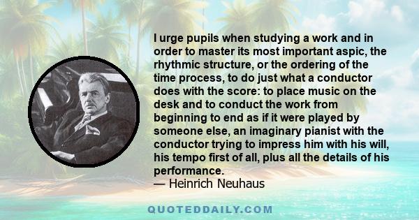 I urge pupils when studying a work and in order to master its most important aspic, the rhythmic structure, or the ordering of the time process, to do just what a conductor does with the score: to place music on the